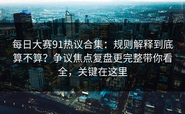 每日大赛91热议合集：规则解释到底算不算？争议焦点复盘更完整带你看全，关键在这里