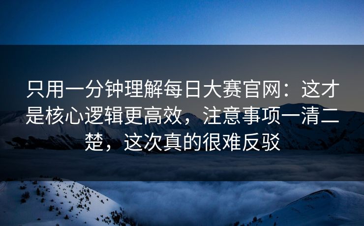 只用一分钟理解每日大赛官网：这才是核心逻辑更高效，注意事项一清二楚，这次真的很难反驳