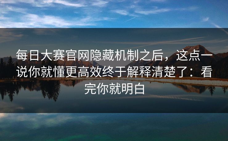 每日大赛官网隐藏机制之后，这点一说你就懂更高效终于解释清楚了：看完你就明白