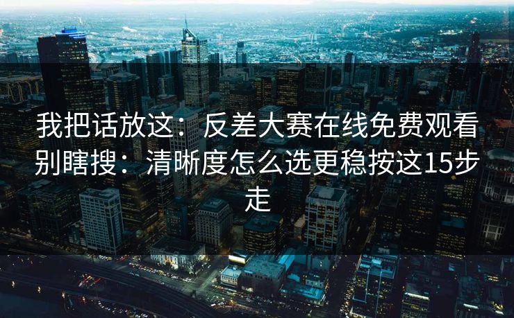 我把话放这：反差大赛在线免费观看别瞎搜：清晰度怎么选更稳按这15步走