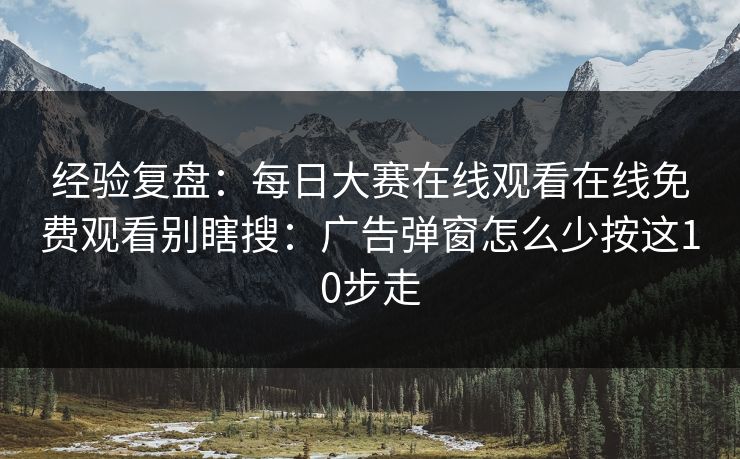 经验复盘：每日大赛在线观看在线免费观看别瞎搜：广告弹窗怎么少按这10步走