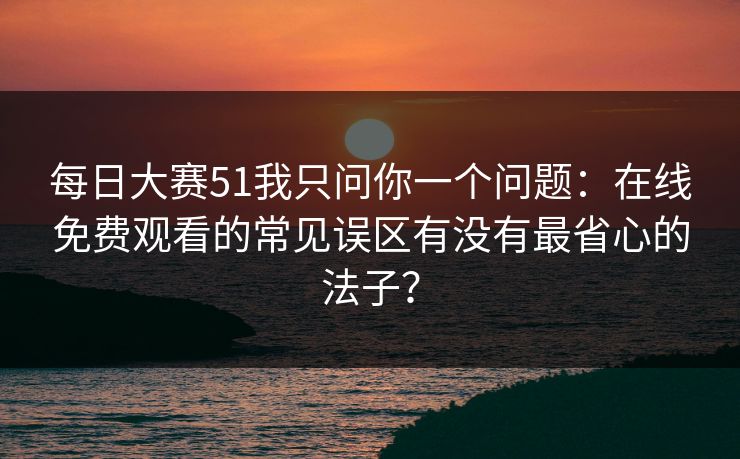 每日大赛51我只问你一个问题：在线免费观看的常见误区有没有最省心的法子？