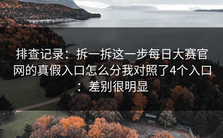 排查记录：拆一拆这一步每日大赛官网的真假入口怎么分我对照了4个入口：差别很明显