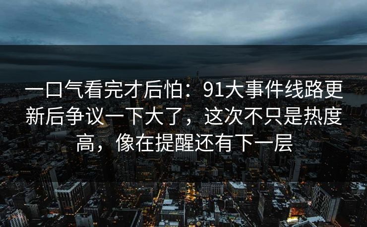 一口气看完才后怕：91大事件线路更新后争议一下大了，这次不只是热度高，像在提醒还有下一层