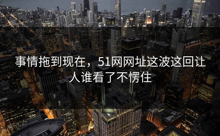 事情拖到现在，51网网址这波这回让人谁看了不愣住
