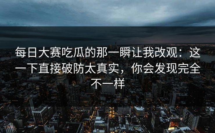 每日大赛吃瓜的那一瞬让我改观:这一下直接破防太真实,你会发现完全不一样