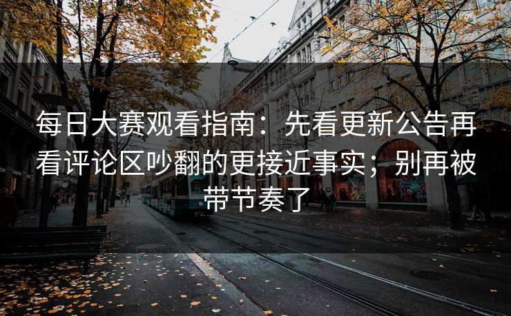 每日大赛观看指南:先看更新公告再看评论区吵翻的更接近事实;别再被带节奏了