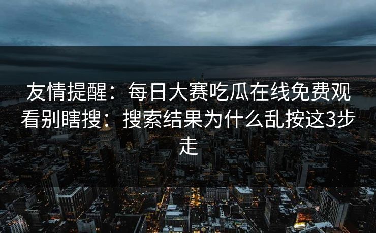 友情提醒:每日大赛吃瓜在线免费观看别瞎搜:搜索结果为什么乱按这3步走