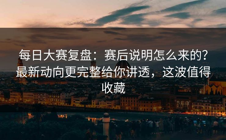 每日大赛复盘:赛后说明怎么来的?最新动向更完整给你讲透,这波值得收藏