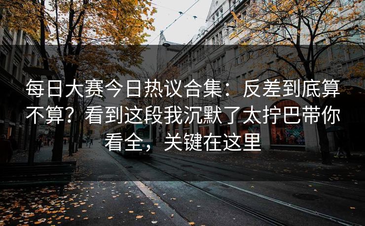 每日大赛今日热议合集：反差到底算不算？看到这段我沉默了太拧巴带你看全，关键在这里