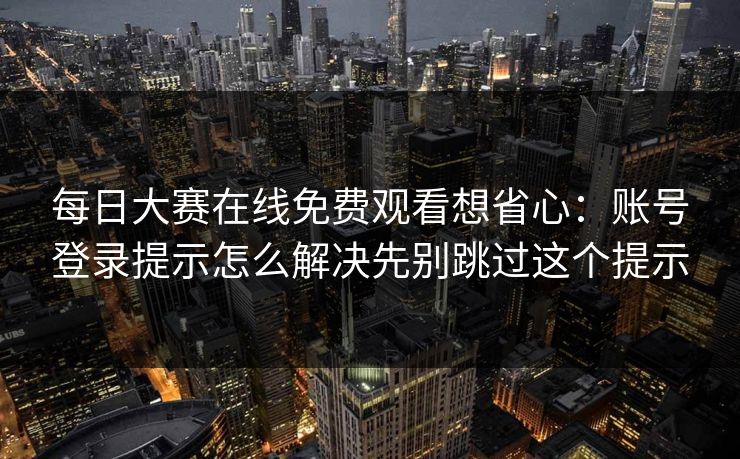 每日大赛在线免费观看想省心：账号登录提示怎么解决先别跳过这个提示