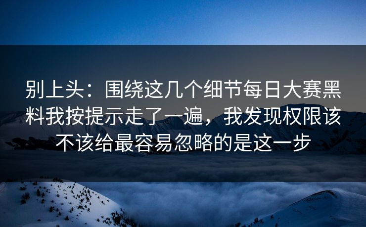 别上头:围绕这几个细节每日大赛黑料我按提示走了一遍,我发现权限该不该给最容易忽略的是这一步