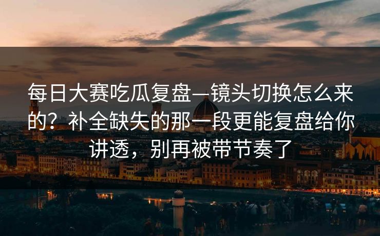 每日大赛吃瓜复盘—镜头切换怎么来的？补全缺失的那一段更能复盘给你讲透，别再被带节奏了