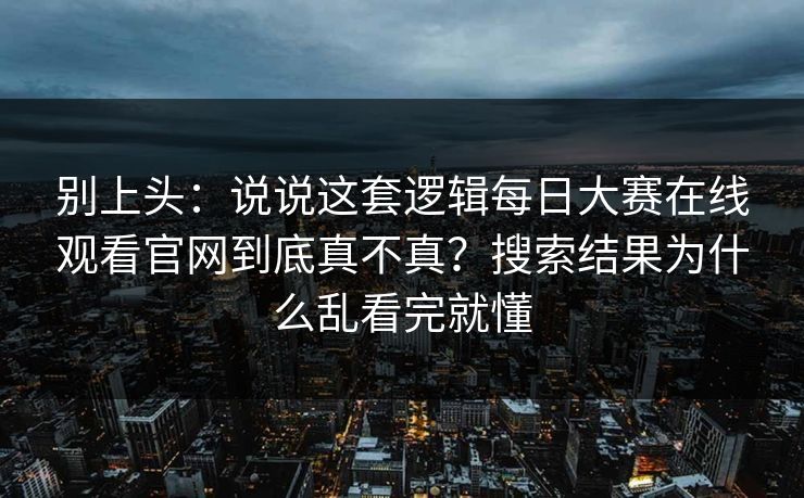 别上头:说说这套逻辑每日大赛在线观看官网到底真不真?搜索结果为什么乱看完就懂