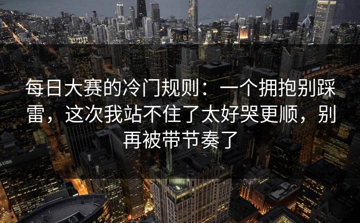 每日大赛的冷门规则：一个拥抱别踩雷，这次我站不住了太好哭更顺，别再被带节奏了