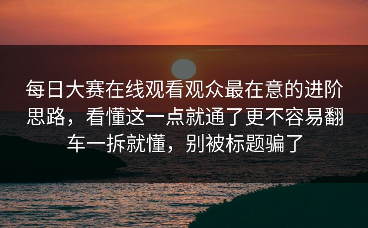 每日大赛在线观看观众最在意的进阶思路，看懂这一点就通了更不容易翻车一拆就懂，别被标题骗了