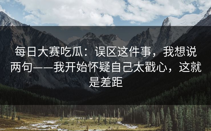 每日大赛吃瓜:误区这件事,我想说两句——我开始怀疑自己太戳心,这就是差距
