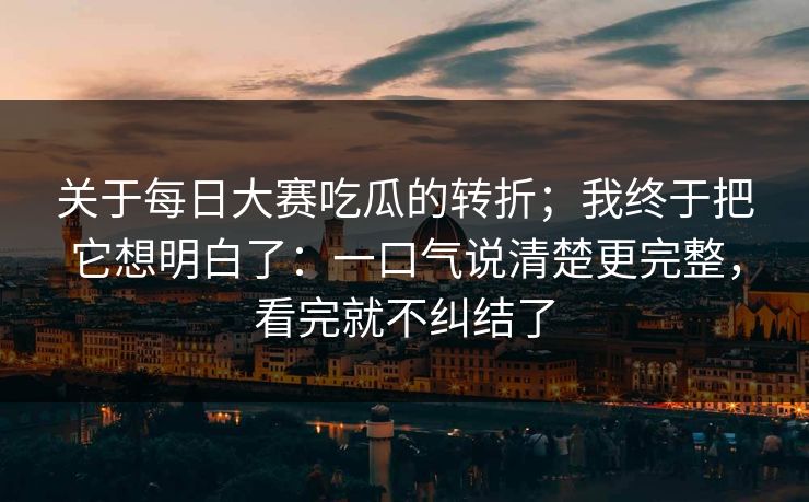 关于每日大赛吃瓜的转折;我终于把它想明白了:一口气说清楚更完整,看完就不纠结了