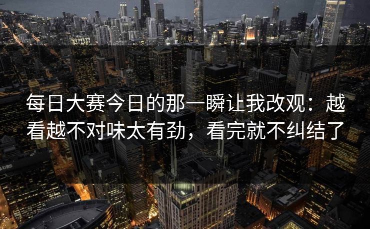 每日大赛今日的那一瞬让我改观:越看越不对味太有劲,看完就不纠结了