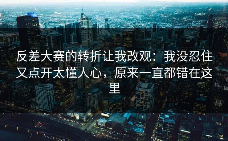 反差大赛的转折让我改观:我没忍住又点开太懂人心,原来一直都错在这里
