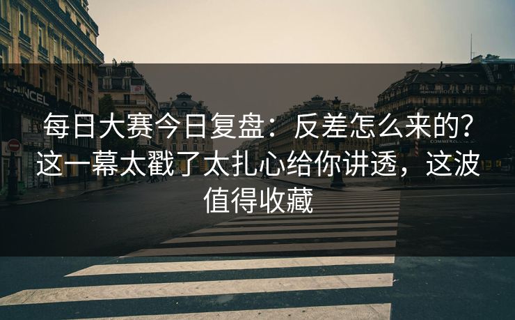 每日大赛今日复盘：反差怎么来的？这一幕太戳了太扎心给你讲透，这波值得收藏