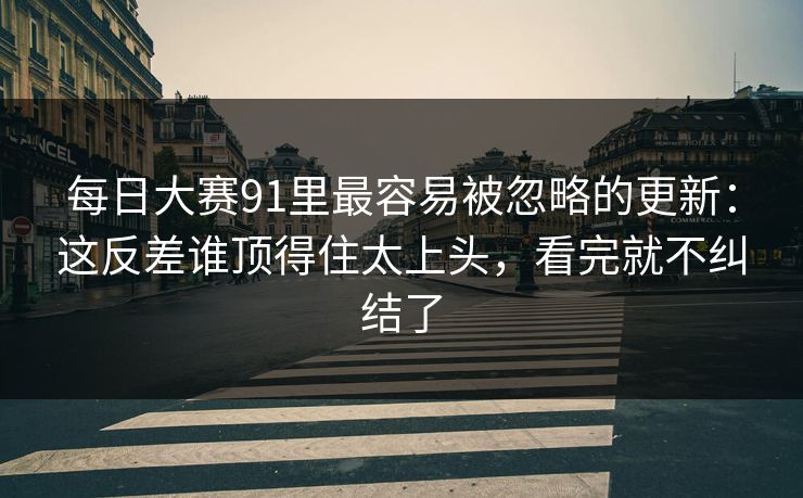 每日大赛91里最容易被忽略的更新：这反差谁顶得住太上头，看完就不纠结了