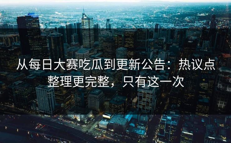 从每日大赛吃瓜到更新公告:热议点整理更完整,只有这一次