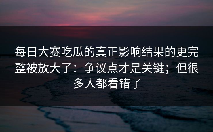 每日大赛吃瓜的真正影响结果的更完整被放大了:争议点才是关键;但很多人都看错了