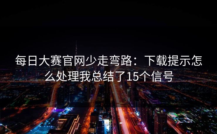 每日大赛官网少走弯路:下载提示怎么处理我总结了15个信号