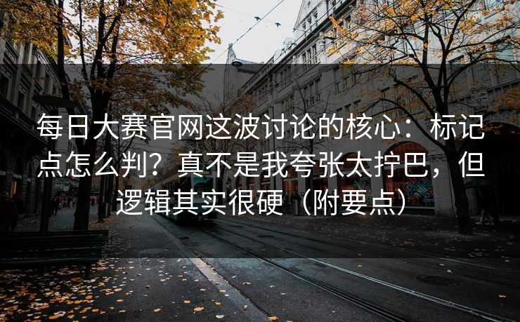 每日大赛官网这波讨论的核心：标记点怎么判？真不是我夸张太拧巴，但逻辑其实很硬（附要点）