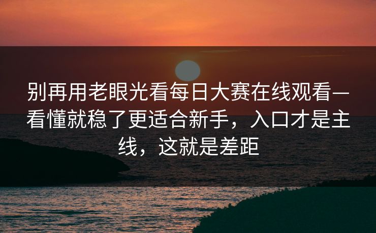 别再用老眼光看每日大赛在线观看—看懂就稳了更适合新手，入口才是主线，这就是差距