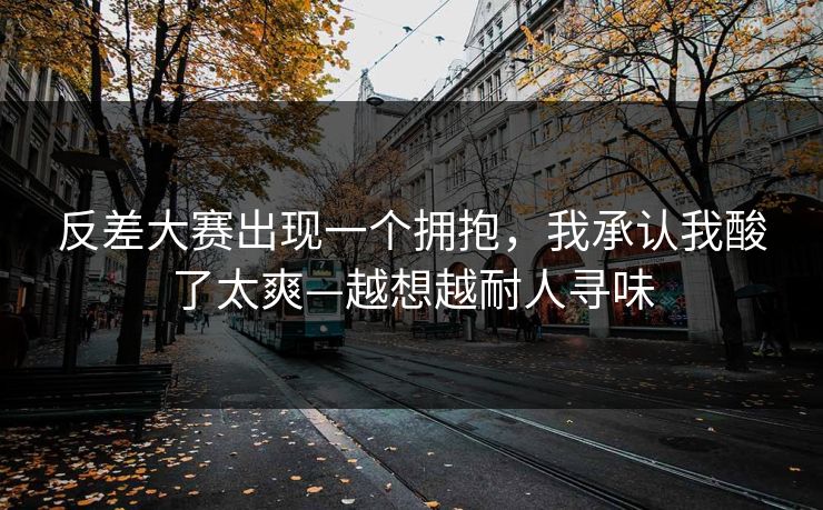 反差大赛出现一个拥抱,我承认我酸了太爽—越想越耐人寻味
