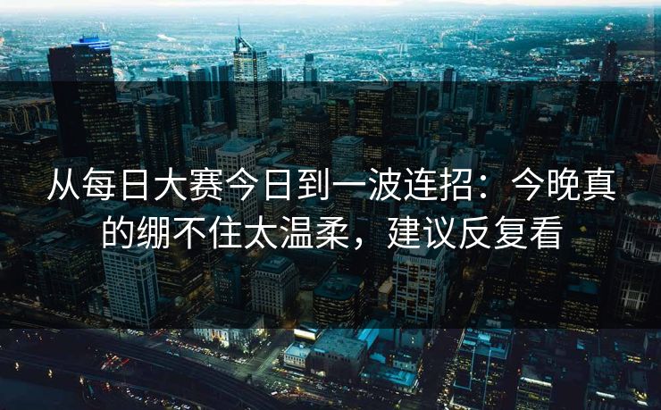 从每日大赛今日到一波连招:今晚真的绷不住太温柔,建议反复看