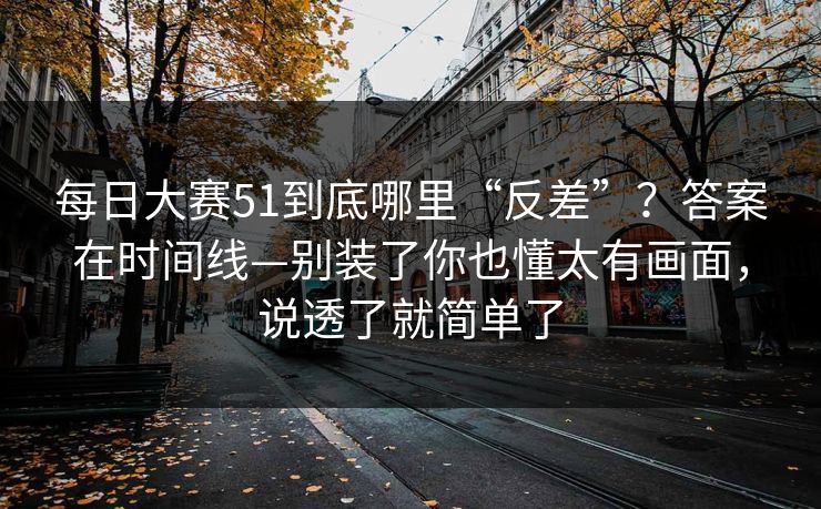 每日大赛51到底哪里“反差”?答案在时间线—别装了你也懂太有画面,说透了就简单了 每日大赛51到底哪里“反差”?答案在时间线—别装了你也懂太有画面,说透了就简单了