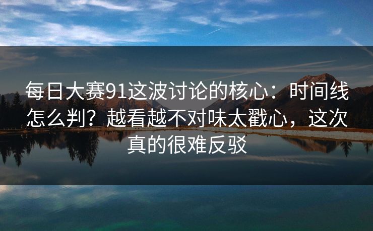 每日大赛91这波讨论的核心：时间线怎么判？越看越不对味太戳心，这次真的很难反驳