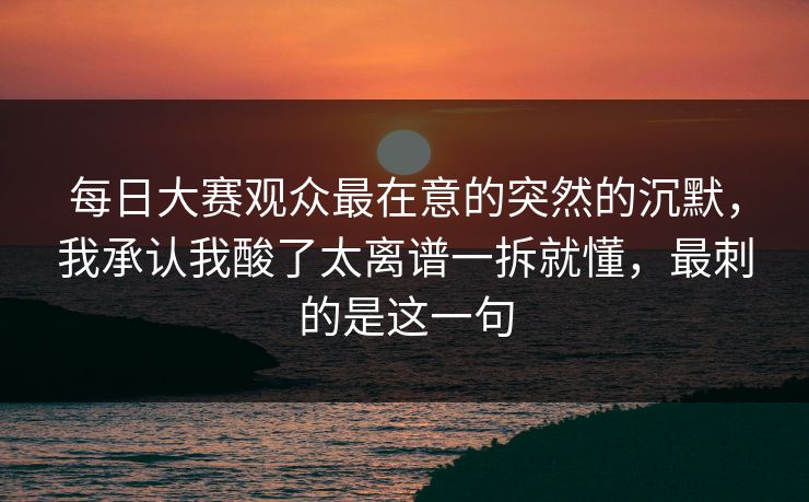 每日大赛观众最在意的突然的沉默,我承认我酸了太离谱一拆就懂,最刺的是这一句