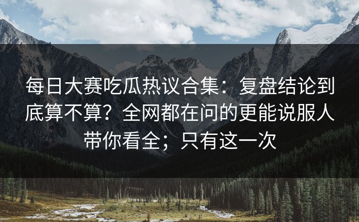 每日大赛吃瓜热议合集:复盘结论到底算不算?全网都在问的更能说服人带你看全;只有这一次