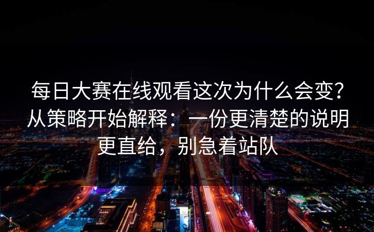 每日大赛在线观看这次为什么会变?从策略开始解释:一份更清楚的说明更直给,别急着站队