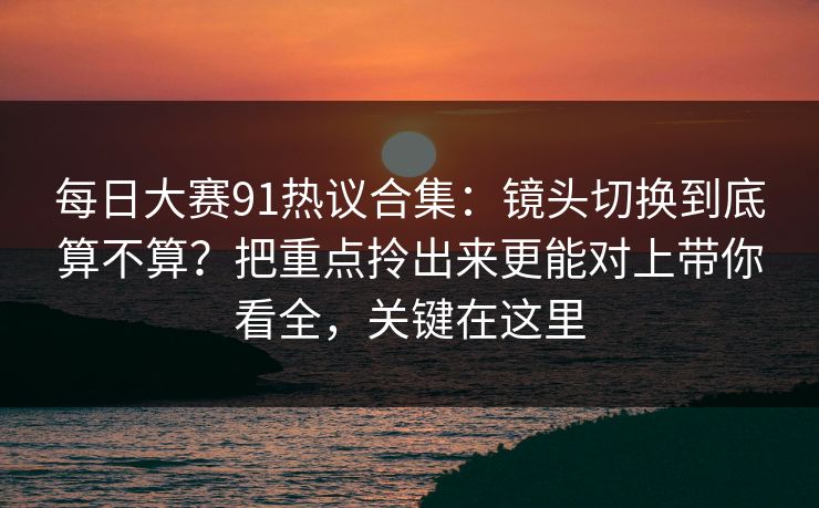 每日大赛91热议合集:镜头切换到底算不算?把重点拎出来更能对上带你看全,关键在这里