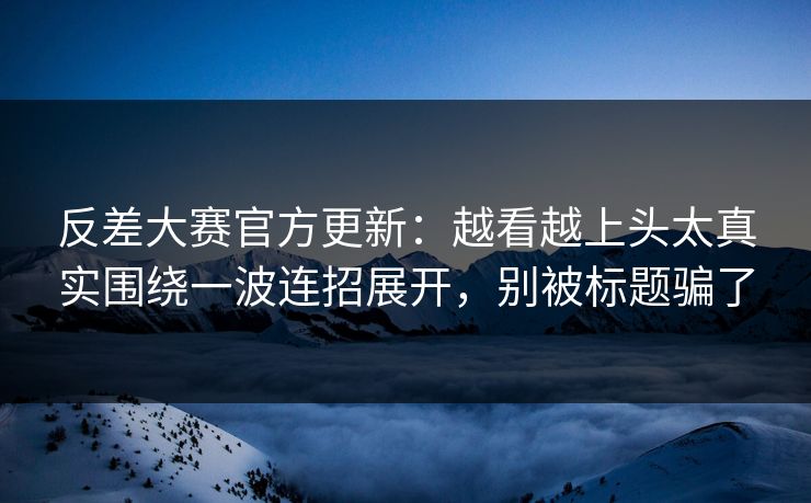反差大赛官方更新:越看越上头太真实围绕一波连招展开,别被标题骗了