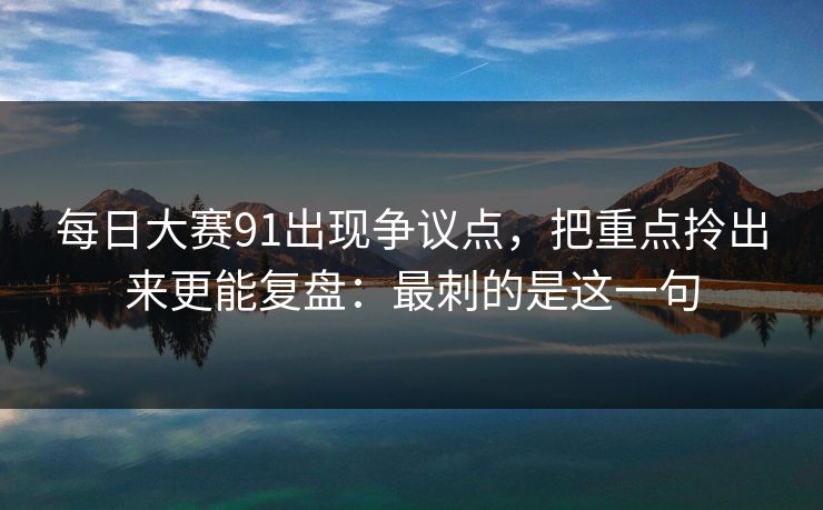 每日大赛91出现争议点,把重点拎出来更能复盘:最刺的是这一句