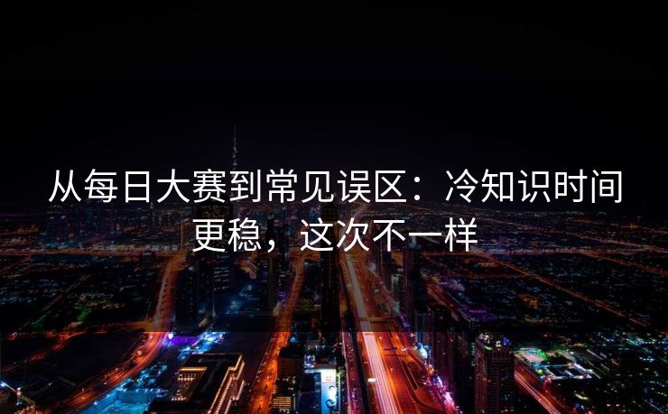 从每日大赛到常见误区:冷知识时间更稳,这次不一样