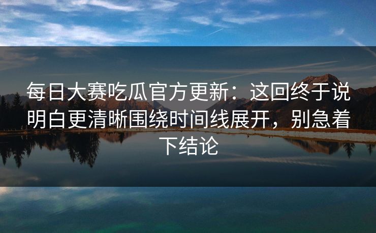每日大赛吃瓜官方更新:这回终于说明白更清晰围绕时间线展开,别急着下结论