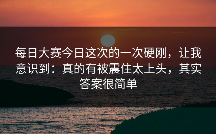 每日大赛今日这次的一次硬刚,让我意识到:真的有被震住太上头,其实答案很简单