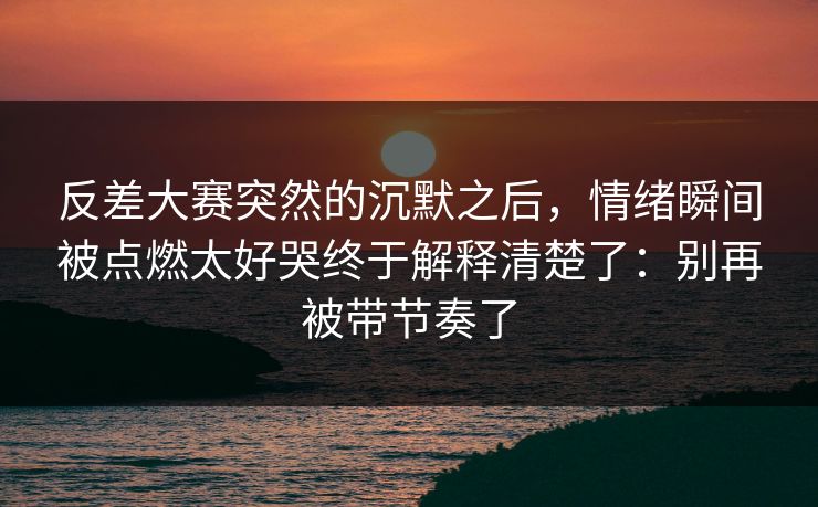 反差大赛突然的沉默之后,情绪瞬间被点燃太好哭终于解释清楚了:别再被带节奏了