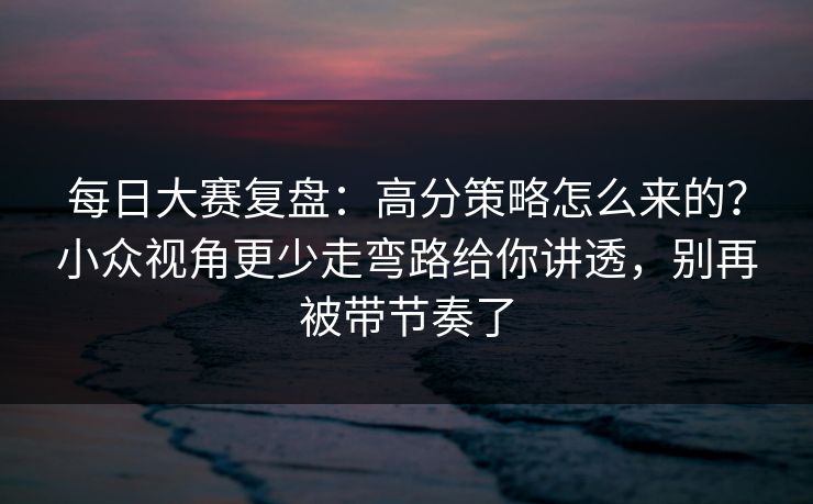 每日大赛复盘:高分策略怎么来的?小众视角更少走弯路给你讲透,别再被带节奏了 每日大赛复盘:高分策略怎么来的?小众视角更少走弯路给你讲透,别再被带节奏了