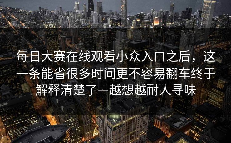 每日大赛在线观看小众入口之后，这一条能省很多时间更不容易翻车终于解释清楚了—越想越耐人寻味