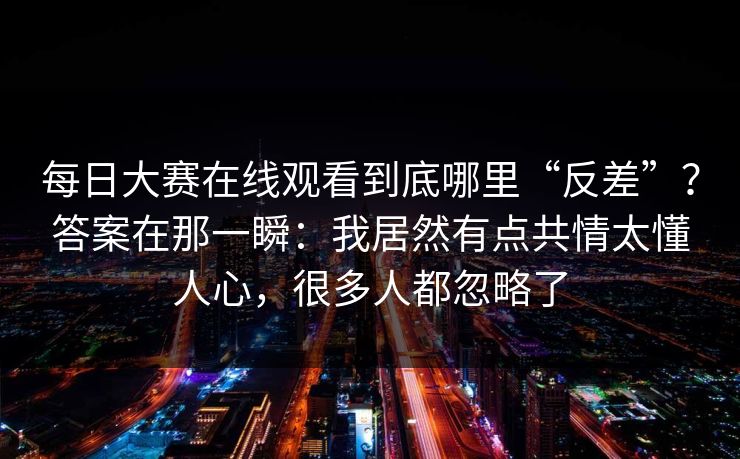 每日大赛在线观看到底哪里“反差”?答案在那一瞬:我居然有点共情太懂人心,很多人都忽略了