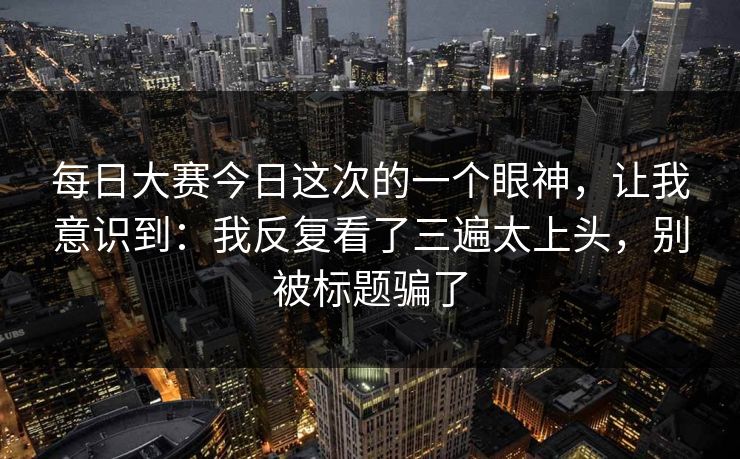 每日大赛今日这次的一个眼神,让我意识到:我反复看了三遍太上头,别被标题骗了 每日大赛今日这次的一个眼神,让我意识到:我反复看了三遍太上头,别被标题骗了