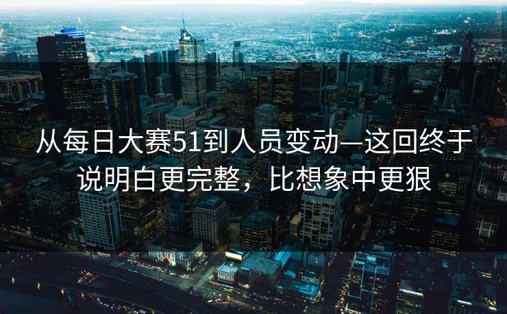 从每日大赛51到人员变动—这回终于说明白更完整,比想象中更狠 从每日大赛51到人员变动—这回终于说明白更完整,比想象中更狠